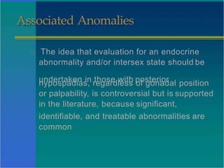 Associated Anomalies
The idea that evaluation for an endocrine
abnormality and/or intersex state should be
undertaken in those with posterior
hypospadias, regardless of gonadal position
or palpability, is controversial but is supported
in the literature, because significant,
identifiable, and treatable abnormalities are
common
 