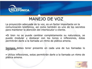  
 
La proyección adecuad
La proyección adecuada de la
a de la voz, es un factor importante en la
voz, es un factor importante en la
comunicación telefónica, así como también es uno de los secretos
comunicación telefónica, así como también es uno de los secretos
para mantener la atención del interlocutor o cliente.
para mantener la atención del interlocutor o cliente.
•
•Si bien no se puede cambiar completamente su naturaleza, se
Si bien no se puede cambiar completamente su naturaleza, se
puede modular y destacar con los tonos e inflexiones, éstas
puede modular y destacar con los tonos e inflexiones, éstas
permitirán darle a la llamada un ritmo de plática amena.
permitirán darle a la llamada un ritmo de plática amena.
Siempre debes tener presente en cada una de tus llamadas lo
Siempre debes tener presente en cada una de tus llamadas lo
siguiente:
siguiente:
•
• Utiliza inflexiones, estas permitirán darle a la llamada un ritmo de
 Utiliza inflexiones, estas permitirán darle a la llamada un ritmo de
plática amena.
plática amena. 
 
MANEJO DE VOZ
MANEJO DE VOZ 
 
 