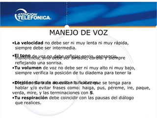  
 
MANEJO DE VOZ
MANEJO DE VOZ 
 
•
•La velocidad
La velocidad no debe ser ni
 no debe ser ni muy lenta ni muy rápida,
muy lenta ni muy rápida,
siempre debe ser
siempre debe ser intermedia.
intermedia.
•
•El tono
El tono de voz no
 de voz no debe reflejar enojo, cansancio,
debe reflejar enojo, cansancio,
indiferencia, sino debe ser amable, cordial y siempre
indiferencia, sino debe ser amable, cordial y siempre
reflejando una sonrisa.
reflejando una sonrisa.
•
•Tu volumen
Tu volumen de voz no debe ser ni
 de voz no debe ser ni muy alto ni muy bajo,
muy alto ni muy bajo,
siempre verifica la posición de
siempre verifica la posición de tu diadema para tener la
tu diadema para tener la
mejor postura de acuerdo a tu
mejor postura de acuerdo a tu volumen.
volumen.
•
•Dicción:
Dicción: Se trata de cuidar la fluidez que se tenga para
 Se trata de cuidar la fluidez que se tenga para
hablar y/o evitar frases como: haiga, pus, péreme, ire, paque,
hablar y/o evitar frases como: haiga, pus, péreme, ire, paque,
verda, mire, y las terminaciones con
verda, mire, y las terminaciones con S
S.
.
•
•Tu respiración
Tu respiración debe coincidir con las pausas del diálogo
 debe coincidir con las pausas del diálogo
que realices.
que realices.
 