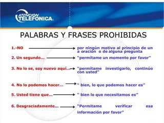  
 
 PALABRAS Y FRASES PROHIBIDAS
 PALABRAS Y FRASES PROHIBIDAS
1.-NO
1.-NO por ningún motivo al principio de un
por ningún motivo al principio de un
a o
a oración
ración o de
o de alguna pr
alguna pregunta
egunta
2. Un segundo...
2. Un segundo... 
  “permítame
“permítame un momento por
 un momento por favor”
favor” 
 
3. No lo se, soy nuevo
3. No lo se, soy nuevo aquí...
aquí... 
  “permítame
“permítame  investigarlo, continúo
  investigarlo, continúo
con
con usted”
usted” 
 
4. No lo podemos hacer...
4. No lo podemos hacer... 
  “
“ bien, lo que podemos
 bien, lo que podemos hacer
hacer es”
es” 
 
5. Usted tiene que...
5. Usted tiene que... 
  “
“ bien lo que necesitamos
 bien lo que necesitamos es”
es” 
 
6. Desgraciadamente
6. Desgraciadamente...
... “Permitame
“Permitame  verificar esa
  verificar esa
información por
información por favor”
favor” 
 
 