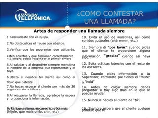  
 
¿COMO CO
¿COMO CONTEST
NTESTAR
AR
UNA LLAMADA?
UNA LLAMADA? 
 
1.Fam
1.Familiarízate con
iliarízate con el equipo.
el equipo.
2.No obstaculices el mouse con
2.No obstaculices el mouse con objetos.
objetos.
3.Verifica que los programas que utilizarás,
3.Verifica que los programas que utilizarás,
estén abiertos y que funcionen correctamente.
estén abiertos y que funcionen correctamente.
4.Siempre debes responder al primer timbre
4.Siempre debes responder al primer timbre
5.Al saludar y al despedirte siempre menciona
5.Al saludar y al despedirte siempre menciona
el nombre de la empresa que representas y el
el nombre de la empresa que representas y el
tuyo.
tuyo.
6.Utiliza el nombre del cliente así como el
6.Utiliza el nombre del cliente así como el
título que
título que ostente.
ostente.
7.No hagas esperar al cliente por más de 20
7.No hagas esperar al cliente por más de 20
segundo
segundos
s sin notificarle.
sin notificarle.
8.Al recuperar la llamada, agradece la espera
8.Al recuperar la llamada, agradece la espera
y
y proporciona
proporciona la
la información.
información.
9. Utiliza un lenguaje sencillo y formal,
9. Utiliza un lenguaje sencillo y formal,
evita expresiones vulgares o cotidianas
evita expresiones vulgares o cotidianas
(hijole, que mala onda, chin, etc)
(hijole, que mala onda, chin, etc)
10. Evita el uso de muletillas, así como
10. Evita el uso de muletillas, así como
sonidos guturales (ahá, mmm, etc.)
sonidos guturales (ahá, mmm, etc.)
11. Siempre dí
11. Siempre dí “por
“por 
  favor”
favor” cuando pidas
 cuando pidas
que el cliente te proporcione alguna
que el cliente te proporcione alguna
información,
información, “gracias”
“gracias”  cuando así haya
  cuando así haya
sido.
sido.
12. Evita pláticas laterales con el resto de
12. Evita pláticas laterales con el resto de
los asesores.
los asesores.
13. Cuando pidas información a tu
13. Cuando pidas información a tu
Supervisor, cerciorate que tienes el
Supervisor, cerciorate que tienes el  “mute” 
 “mute” 
 
 
o
o “hold” 
 “hold” 
 
 
14. Antes de colgar siempre debes
14. Antes de colgar siempre debes
preguntar si hay algo más en lo que le
preguntar si hay algo más en lo que le
puedas
puedas ayudar
ayudar.
.
15. Nunca le hables al cliente de
15. Nunca le hables al cliente de “tú” 
 “tú” 
.
.
16. Siempre espera que el cliente cuelgue
16. Siempre espera que el cliente cuelgue
primero que tú.
primero que tú.
Antes de responder una
Antes de responder una llamada siempre
llamada siempre
 