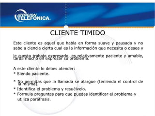  
 
CLIENTE TIMIDO
CLIENTE TIMIDO 
 
Este cliente es aquel que habla en forma suave y pausada y no
Este cliente es aquel que habla en forma suave y pausada y no
sabe a ciencia cierta cual es l
sabe a ciencia cierta cual es la información que necesita o desea y
a información que necesita o desea y
le cuesta trabajo expresarlo, es relativamente paciente y amable,
le cuesta trabajo expresarlo, es relativamente paciente y amable,
tarda mucho en expresar su problema.
tarda mucho en expresar su problema.
A este cliente lo debes atender:
A este cliente lo debes atender:
* Siendo paciente.
* Siendo paciente.
* No permitas que la llamada se alargue (teniendo el control de
* No permitas que la llamada se alargue (teniendo el control de
la misma).
la misma).
* Identifica el
* Identifica el problema y resuélvelo.
problema y resuélvelo.
* Formula preguntas para que puedas identificar el problema y
* Formula preguntas para que puedas identificar el problema y
utiliza paráfrasis.
utiliza paráfrasis.
 