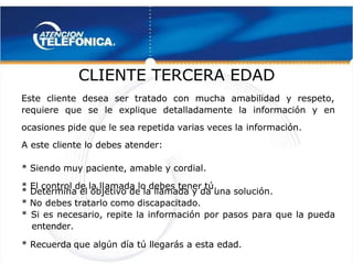  
 
CLIENTE TERCERA EDAD
CLIENTE TERCERA EDAD 
 
Este cliente desea ser tratado con mucha amabilidad y respeto,
Este cliente desea ser tratado con mucha amabilidad y respeto,
requiere que se le explique detalladamente la información y en
requiere que se le explique detalladamente la información y en
ocasiones pide que le sea repetida varias veces la
ocasiones pide que le sea repetida varias veces la información.
información.
A este cliente lo debes atender:
A este cliente lo debes atender:
* Siendo muy paciente, amable y cordial.
* Siendo muy paciente, amable y cordial.
* El control de la ll
* El control de la llamada lo debes tener tú.
amada lo debes tener tú.
* Determina el objetivo de la llamada y da una solución.
* Determina el objetivo de la llamada y da una solución.
* No
* No debes tratarlo como discapacitado.
debes tratarlo como discapacitado.
* Si es necesario, repite la información por pasos para que la pueda
* Si es necesario, repite la información por pasos para que la pueda
entender.
entender.
* Recuerda
* Recuerda 
 que algún día tú llegarás a esta edad.
que algún día tú llegarás a esta edad.
 