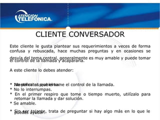  
 
CLIENTE CONVERSADOR
CLIENTE CONVERSADOR 
 
Este cliente le gusta plantear sus requerimientos a veces de forma
Este cliente le gusta plantear sus requerimientos a veces de forma
confusa y rebuscada, hace muchas preguntas y en ocasiones se
confusa y rebuscada, hace muchas preguntas y en ocasiones se
desvía del tema central, generalmente es muy amable y
desvía del tema central, generalmente es muy amable y puede tomar
puede tomar
el control de la llamada y acapararla.
el control de la llamada y acapararla.
A este cliente lo debes atender:
A este cliente lo debes atender:
* Identifica el problema.
* Identifica el problema.
*
* No permitas qu
No permitas que el tome el contro
e el tome el control de la llamada.
l de la llamada.
* No lo interrumpas.
* No lo interrumpas.
* En el primer respiro que tome o tiempo muerto, utilízalo para
* En el primer respiro que tome o tiempo muerto, utilízalo para
retomar la llamada y dar solución.
retomar la llamada y dar solución.
* Se amable.
* Se amable.
* Sin ser tajante, trata de preguntar si hay algo más en lo que le
* Sin ser tajante, trata de preguntar si hay algo más en lo que le
puedas ayudar.
puedas ayudar.
 