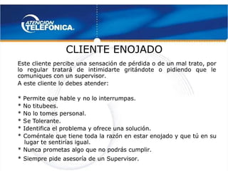  
 
CLIENTE ENOJADO
CLIENTE ENOJADO
Este cliente percibe una sensación de pérdida o de un mal trato, por
Este cliente percibe una sensación de pérdida o de un mal trato, por
lo regular tratará de intimidarte gritándote o pidiendo que le
lo regular tratará de intimidarte gritándote o pidiendo que le
comuniques con un supervisor.
comuniques con un supervisor.
A este cliente lo debes atender:
A este cliente lo debes atender:
* Permite que hable y
* Permite que hable y no lo interrumpas.
no lo interrumpas.
* No titubees.
* No titubees.
* No lo tomes personal.
* No lo tomes personal.
* S
* Se T
e Tolerante.
olerante.
* Identifica el problema y ofrece una solución.
* Identifica el problema y ofrece una solución.
* Coméntale que tiene toda la razón en estar enojado y que tú en su
* Coméntale que tiene toda la razón en estar enojado y que tú en su
lugar te sentirías igual.
lugar te sentirías igual.
* Nunca prometas algo que no podrás cumplir.
* Nunca prometas algo que no podrás cumplir.
* Siempre pide asesoría de un Supervisor.
* Siempre pide asesoría de un Supervisor.
 