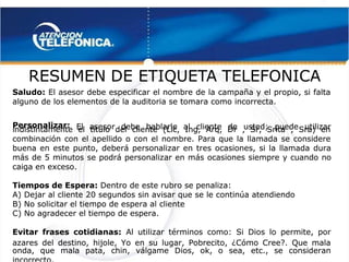  
 
RESUMEN DE
RESUMEN DE ETIQUET
ETIQUETA TELEFONICA
A TELEFONICA
Saludo:
Saludo: El asesor debe especificar el nombre de la campaña y el propio, si falta
 El asesor debe especificar el nombre de la campaña y el propio, si falta
alguno de los elementos de la auditoria se tomara como incorrecta.
alguno de los elementos de la auditoria se tomara como incorrecta.
Personalizar:
Personalizar:  El asesor debe hablarle al cliente de usted; puede utilizar
  El asesor debe hablarle al cliente de usted; puede utilizar
indistintamente el título del cliente (Lic, Ing, Arq, Dr , Sr, Srita , Sra) en
indistintamente el título del cliente (Lic, Ing, Arq, Dr , Sr, Srita , Sra) en
combinación con el apellido o con el nombre. Para que la llamada se considere
combinación con el apellido o con el nombre. Para que la llamada se considere
buena en este punto, deberá personalizar en tres ocasiones, si la llamada dura
buena en este punto, deberá personalizar en tres ocasiones, si la llamada dura
más de 5 minutos se podrá personalizar en más ocasiones siempre y cuando no
más de 5 minutos se podrá personalizar en más ocasiones siempre y cuando no
caiga en exceso.
caiga en exceso.
Tiempos de Espera:
Tiempos de Espera: Dentro de este rubro se penaliza:
 Dentro de este rubro se penaliza:
A) Dejar al cliente 20 segundos sin avisar que se le continúa atendiendo
A) Dejar al cliente 20 segundos sin avisar que se le continúa atendiendo
B) No solicitar el tiempo de espera al cliente
B) No solicitar el tiempo de espera al cliente
C) No agradecer el tiempo de espera.
C) No agradecer el tiempo de espera.
Evitar frases cotidianas:
Evitar frases cotidianas:  Al utilizar términos como: Si Dios lo permite, por
  Al utilizar términos como: Si Dios lo permite, por
azares del destino, hijole, Yo en su lugar, Pobrecito, ¿Cómo Cree?. Que mala
azares del destino, hijole, Yo en su lugar, Pobrecito, ¿Cómo Cree?. Que mala
onda, que mala pata, chin, válgame Dios, ok, o sea, etc., se consideran
onda, que mala pata, chin, válgame Dios, ok, o sea, etc., se consideran
 