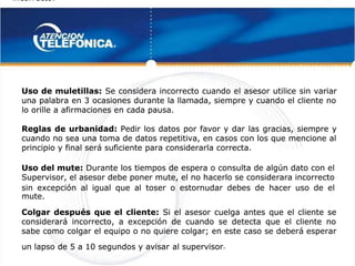incorrecto.
incorrecto.
 
 
Uso del mute:
Uso del mute: Durante los tiempos de espera o consulta de algún dato con el
 Durante los tiempos de espera o consulta de algún dato con el
Supervisor, el asesor debe poner mute, el no hacerlo se considerara incorrecto
Supervisor, el asesor debe poner mute, el no hacerlo se considerara incorrecto
sin excepción al igual que al toser o estornudar debes de hacer uso de el
sin excepción al igual que al toser o estornudar debes de hacer uso de el
mute.
mute.
Uso de muletillas:
Uso de muletillas: Se considera incorrecto cuando el asesor utilice sin variar
 Se considera incorrecto cuando el asesor utilice sin variar
una palabra en 3 ocasiones durante la llamada, siempre y cuando el cliente no
una palabra en 3 ocasiones durante la llamada, siempre y cuando el cliente no
lo orille a afirmaciones en cada pausa.
lo orille a afirmaciones en cada pausa.
Reglas de urbanidad:
Reglas de urbanidad: Pedir los datos por favor y dar las gracias, siempre y
 Pedir los datos por favor y dar las gracias, siempre y
cuando no sea una toma de datos repetitiva, en casos con los que mencione al
cuando no sea una toma de datos repetitiva, en casos con los que mencione al
principio y final será suficiente para considerarla correcta.
principio y final será suficiente para considerarla correcta.
Colgar después que el cliente:
Colgar después que el cliente: Si el asesor cuelga antes que el cliente se
 Si el asesor cuelga antes que el cliente se
considerará incorrecto, a excepción de cuando se detecta que el cliente no
considerará incorrecto, a excepción de cuando se detecta que el cliente no
sabe como colgar el equipo o no quiere colgar; en este caso se deberá esperar
sabe como colgar el equipo o no quiere colgar; en este caso se deberá esperar
un lapso de 5 a 10 segundos y avisar
un lapso de 5 a 10 segundos y avisar 
 al supervisor
al supervisor.
.
 