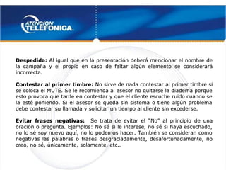  
 
Despedida:
Despedida: Al igual que en la presentación deberá mencionar el nombre de
 Al igual que en la presentación deberá mencionar el nombre de
la campaña y el propio en caso de faltar algún elemento se considerará
la campaña y el propio en caso de faltar algún elemento se considerará
incorrecta.
incorrecta.
Contestar al primer timbre:
Contestar al primer timbre: No sirve de nada contestar al primer timbre si
No sirve de nada contestar al primer timbre si
se coloca el MUTE. Se le recomienda al asesor no quitarse la diadema porque
se coloca el MUTE. Se le recomienda al asesor no quitarse la diadema porque
esto provoca que tarde en contestar y que el cliente escuche ruido cuando se
esto provoca que tarde en contestar y que el cliente escuche ruido cuando se
la esté poniendo. Si el asesor se queda sin sistema o tiene algún problema
la esté poniendo. Si el asesor se queda sin sistema o tiene algún problema
debe contestar su llamada y solicitar un tiempo al cliente sin excederse.
debe contestar su llamada y solicitar un tiempo al cliente sin excederse.
Evitar frases negativas:
Evitar frases negativas: Se trata de evitar el
Se trata de evitar el  “No” 
 “No”   al principio de una
  al principio de una
oración o pregunta. Ejemplos: No sé si le interese, no sé si haya escuchado,
oración o pregunta. Ejemplos: No sé si le interese, no sé si haya escuchado,
no lo sé soy nuevo aquí, no lo podemos hacer. También se consideran como
no lo sé soy nuevo aquí, no lo podemos hacer. También se consideran como
negativas las palabras o frases desgraciadamente, desafortunadamente, no
negativas las palabras o frases desgraciadamente, desafortunadamente, no
creo, no sé, únicamente, solamente, etc..
creo, no sé, únicamente, solamente, etc..
 