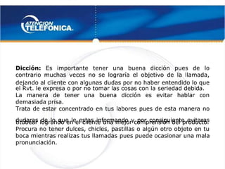  
 
Dicción:
Dicción: Es importante tener una buena dicción pues de lo
Es importante tener una buena dicción pues de lo
contrario muchas veces no se lograría el objetivo de la llamada,
contrario muchas veces no se lograría el objetivo de la llamada,
dejando al cliente con algunas dudas por no haber entendido lo que
dejando al cliente con algunas dudas por no haber entendido lo que
el Rvt. le expresa o por no tomar las cosas con la
el Rvt. le expresa o por no tomar las cosas con la seriedad debid
seriedad debida.
a.
La manera de tener una buena dicción es evitar hablar con
La manera de tener una buena dicción es evitar hablar con
demasiada prisa.
demasiada prisa.
Trata de estar concentrado en tus labores pues de esta manera no
Trata de estar concentrado en tus labores pues de esta manera no
dudaras de lo que le estas informando y por consiguiente evitaras
dudaras de lo que le estas informando y por consiguiente evitaras
titubear logrando en el cliente una mejor comprensión del producto.
titubear logrando en el cliente una mejor comprensión del producto.
Procura no tener dulces, chicles, pastillas o algún otro objeto en tu
Procura no tener dulces, chicles, pastillas o algún otro objeto en tu
boca mientras realizas tus llamadas
boca mientras realizas tus llamadas pues puede ocasionar una mala
pues puede ocasionar una mala
pronunciación.
pronunciación.
 