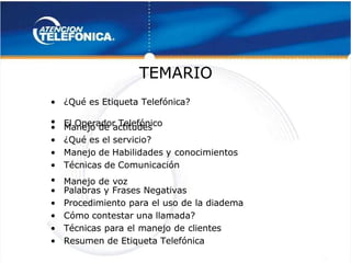  
 
TEMARIO
TEMARIO 
 
•
• ¿Qué es Etiqueta Telefónica?
¿Qué es Etiqueta Telefónica?
•
• El Operador Telefónico
El Operador Telefónico
•
• Manejo de actitudes
Manejo de actitudes
•
• ¿Qué es el servicio?
¿Qué es el servicio?
•
• Manejo de Habilidades y
Manejo de Habilidades y conocimientos
conocimientos
•
• Técnicas de Comunicación
Técnicas de Comunicación
•
• Manejo de voz
Manejo de voz
•
• Palabras y Frases Negativas
Palabras y Frases Negativas
•
• Procedimiento para el uso de la diadema
Procedimiento para el uso de la diadema
•
• Cómo contestar una llamada?
Cómo contestar una llamada?
•
• Técnicas para el manejo de clientes
Técnicas para el manejo de clientes
•
• Resumen de Etiqueta Telefónica
Resumen de Etiqueta Telefónica
 