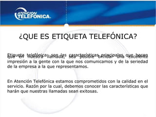 
 
¿QUE ES
¿QUE ES ETIQUET
ETIQUETA TELEFÓNICA?
A TELEFÓNICA? 
 
Etiqueta telefónica: son las características principales que hacen
Etiqueta telefónica: son las características principales que hacen
que en nuestra llamada, sea posible brindar una excelente
que en nuestra llamada, sea posible brindar una excelente
impresión a la gente con la que nos comunicamos y de la seriedad
impresión a la gente con la que nos comunicamos y de la seriedad
de la empresa a la
de la empresa a la que representamos.
que representamos.
En Atención Telefónica estamos comprometidos con la calidad en el
En Atención Telefónica estamos comprometidos con la calidad en el
servicio. Razón por la cual, debemos conocer las características que
servicio. Razón por la cual, debemos conocer las características que
harán que nuestras llamadas sean exitosas.
harán que nuestras llamadas sean exitosas.
 