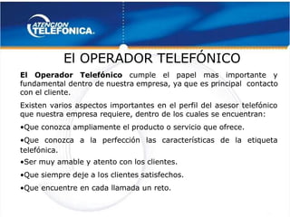  
 
 
  El
El OPERADOR
OPERADOR TELEFÓNICO
TELEFÓNICO 
 
El Operador Telefónico
El Operador Telefónico  cumple el papel mas importante y
  cumple el papel mas importante y
fundament
fundamental dentro de
al dentro de nuestra
nuestra empresa, ya
empresa, ya que es p
que es principal
rincipal contacto
contacto
con el cliente.
con el cliente.
Existen varios aspectos importantes en el perfil del asesor telefónico
Existen varios aspectos importantes en el perfil del asesor telefónico
que nuestra empresa requiere, dentro de los cuales se encuentran:
que nuestra empresa requiere, dentro de los cuales se encuentran:
•
•Que conozca ampliamente el producto o servicio que ofrece.
Que conozca ampliamente el producto o servicio que ofrece.
•
•Que conozca a la perfección las características de la etiqueta
Que conozca a la perfección las características de la etiqueta
telefónica.
telefónica.
•
•Ser muy amable y
Ser muy amable y atento con los clientes.
atento con los clientes.
•
•Que siempre deje a l
Que siempre deje a los clientes satisfechos.
os clientes satisfechos.
•
•Que encuentre en cada llamada un reto.
Que encuentre en cada llamada un reto.
 