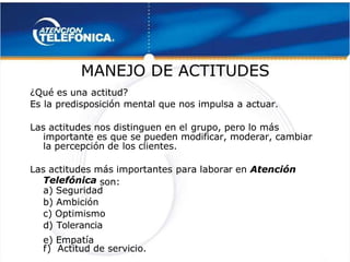  
 
MANEJO DE ACTITUDES
MANEJO DE ACTITUDES 
 
¿Qué es una
¿Qué es una actitud?
actitud?
Es la predisposición mental que nos impulsa a actuar.
Es la predisposición mental que nos impulsa a actuar.
Las actitudes nos distinguen en el
Las actitudes nos distinguen en el grupo, pero lo más
grupo, pero lo más
importante es que se pueden modificar, moderar, cambiar
importante es que se pueden modificar, moderar, cambiar
la percepción de
la percepción de los clientes.
los clientes.
Las actitudes más importantes
Las actitudes más importantes para labora
para laborar en
r en Atención
 Atención
Telefónica
Telefónica son:
 son:
a) Seguridad
a) Seguridad
b) Ambición
b) Ambición
c) Optimismo
c) Optimismo
d) Tolerancia
d) Tolerancia
e) Empatía
e) Empatía
f
f)
) Actitud
Actitud de
de servicio.
servicio. 
 
 