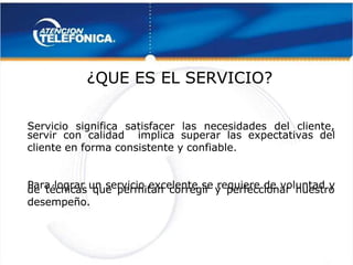  
 
¿QUE ES EL SERVICIO?
¿QUE ES EL SERVICIO? 
 
Servicio significa satisfacer las necesidades del cliente,
Servicio significa satisfacer las necesidades del cliente,
servir
servir con
con calidad
calidad implica
implica superar
superar las
las expectativas
expectativas del
del
cliente en forma consistente y confiable.
cliente en forma consistente y confiable.
Para lograr un servicio excelente se requiere de voluntad y
Para lograr un servicio excelente se requiere de voluntad y
de técnicas que permitan corregir y perfeccionar nuestro
de técnicas que permitan corregir y perfeccionar nuestro
desempeño.
desempeño. 
 
 