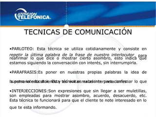  
 
TECNICAS DE COMUNICACIÓN
TECNICAS DE COMUNICACIÓN 
 
•
•PARLOTEO: Esta técnica se utiliza cotidianamente y consiste en
PARLOTEO: Esta técnica se utiliza cotidianamente y consiste en
repetir la última palabra de la frase de nuestro interlocutor 
repetir la última palabra de la frase de nuestro interlocutor 
, para
, para
reafirmar lo que dice o mostrar cierto asombro, esto indica que
reafirmar lo que dice o mostrar cierto asombro, esto indica que
estamos siguiendo la conversación con interés, sin
estamos siguiendo la conversación con interés, sin interrumpirla.
interrumpirla.
•
•PARAFRASIS:Es poner en nuestras propias palabras la idea de
PARAFRASIS:Es poner en nuestras propias palabras la idea de
nuestro interlocutor. Esta técnica es excelente para confirmar lo que
nuestro interlocutor. Esta técnica es excelente para confirmar lo que
la persona esta diciendo y así
la persona esta diciendo y así evitar malas interpretaciones.
evitar malas interpretaciones.
•
•INTERJECCIONES:Son expresiones que sin llegar a ser muletillas,
INTERJECCIONES:Son expresiones que sin llegar a ser muletillas,
son empleadas para mostrar asombro, acuerdo, desacuerdo, etc.
son empleadas para mostrar asombro, acuerdo, desacuerdo, etc.
Esta técnica te funcionará para que el cliente te note interesado en lo
Esta técnica te funcionará para que el cliente te note interesado en lo
que te esta informando.
que te esta informando.
 