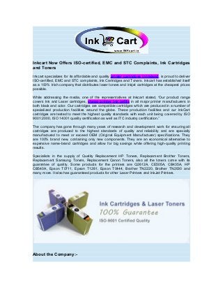 Inkcart Now Offers ISO-certified, EMC and STC Complaints, Ink Cartridges
and Toners
Inkcart specializes for its affordable and quality printer cartridges in Ireland, is proud to deliver
ISO-certified, EMC and STC complaints, Ink Cartridges and Toners. Inkcart has established itself
as a 100% Irish company that distributes laser toners and inkjet cartridges at the cheapest prices
possible.
While addressing the media, one of the representatives at Inkcart stated, “Our product range
covers Ink and Laser cartridges, cheap printer ink refills in all major printer manufacturers in
both black and color. Our cartridges are compatible cartridges which are produced in a number of
specialized production facilities around the globe. These production facilities and our InkCart
cartridges are tested to meet the highest quality standards with each unit being covered by ISO
9001:2000, ISO 14001 quality certification as well as ITC industry certification.”
The company has gone through many years of research and development work for ensuring all
cartridges are produced to the highest standards of quality and reliability and are specially
manufactured to meet or exceed OEM (Original Equipment Manufacturer) specifications. They
are 100% brand new, containing only new components. They are an economical alternative to
expensive name-brand cartridges and allow for big savings while offering high-quality printing
results.
Specialists in the supply of Quality Replacement HP Toners, Replacement Brother Toners,
Replacement Samsung Toners, Replacement Canon Toners, also all the toners come with its
guarantee of quality. Some products for the printers are Q2612A, CE505A, CB435A, HP
CB540A, Epson T0711, Epson T1281, Epson T0444, Brother TN2220, Brother TN2000 and
many more. It also has guaranteed products for other Laser Printers and InkJet Printers.

About the Company:-

 