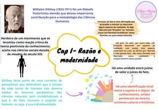 Wilhelm Dilthey (1833-1911) foi um filósofo
historicista alemão que deixou importante
contribuição para a metodologia das Ciências
Humanas.
Dilthey fazia parte de uma corrente de
pensadores que defendiam que o estudo
da vida social de homens não deveria
adotar os mesmos parâmetros das
ciências naturais, pois inviabilizariam o
que é, de fato, humano e singular no
homem, ou seja, a sua individualidade.
Herdeiro de um movimento que se
levantou como reação crítica da
teoria positivista do conhecimento,
aceita nas ciências sociais datada
de meados do século XIX.
Há uma identificação total
entre o sujeito e o objeto do
conhecimento, ambos
pertencem ao mesmo
universo cultural e histórico.
Há uma unidade entre juízos
de valor e juízos de fato.
Um juízo de fato é uma afirmação que
se propõe a retratar ou descrever
algum aspecto da realidade. Se digo
“Marcelo tem 70 quilos” ou “existem
onças nas florestas brasileiras” estou
fazendo um juízo dessa natureza.
Um juízo de valor, por outro lado, não
pretende descrever um aspecto da
realidade, mas avaliar esse aspecto
como bom ou ruim. Se afirmo que “Marcelo
é uma pessoa boa”, não estou fazendo uma
descrição, estou avaliando o
comportamento dessa pessoa.
Cap I- Razão e
modernidade
Licenciado
para
-
Erika
Teixeira
de
Oliveira
-
62133845372
-
Protegido
por
Eduzz.com
 