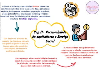 A tomar a assistência social como direito, passa a se
constituir num ideal a ser alcançado, daí, a solução da
exploração da grande maioria da população brasileira,
passa pela reforma, organização juridico-políticas e
burocráticas do Estado burguês e não pela supressão da
estrutura do Estado Capitalista.
Cap II- Racionalidade
do capitalismo e Serviço
Social
Daí decorre o discurso do
resgate da cidadania pela via
das políticas públicas sociais,
tornar a questão social das
contradições de classe um
problema do Estado.
Para entender a instrumentalidade do serviço
social, é necessário entender as racionalidades
da profissão, tanto no nível da intervenção
quanto das elaborações teóricas.
A racionalidade do capitalismo no
contexto da produção e reprodução das
relações sociais alterando suas formas de
controle da classe trabalhadora ,
absorvendo a sua demanda.
Licenciado
para
-
Erika
Teixeira
de
Oliveira
-
62133845372
-
Protegido
por
Eduzz.com
 