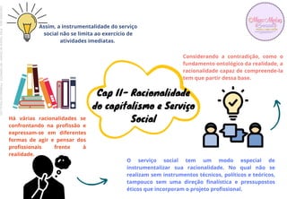 O serviço social tem um modo especial de
instrumentalizar sua racionalidade. No qual não se
realizam sem instrumentos técnicos, políticos e teóricos,
tampouco sem uma direção finalística e pressupostos
éticos que incorporam o projeto profissional.
Cap II- Racionalidade
do capitalismo e Serviço
Social
Assim, a instrumentalidade do serviço
social não se limita ao exercício de
atividades imediatas.
Há várias racionalidades se
confrontando na profissão e
expressam-se em diferentes
formas de agir e pensar dos
profissionais frente à
realidade.
Considerando a contradição, como o
fundamento ontológico da realidade, a
racionalidade capaz de compreende-la
tem que partir dessa base.
Licenciado
para
-
Erika
Teixeira
de
Oliveira
-
62133845372
-
Protegido
por
Eduzz.com
 