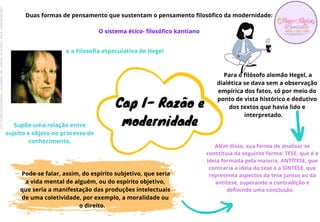 Duas formas de pensamento que sustentam o pensamento filosófico da modernidade:
O sistema ético- filosófico kantiano
Pode-se falar, assim, do espírito subjetivo, que seria
a vida mental de alguém, ou do espírito objetivo,
que seria a manifestação das produções intelectuais
de uma coletividade, por exemplo, a moralidade ou
o direito.
Além disso, sua forma de analisar se
constituía da seguinte forma: TESE, que é a
ideia formada pela maioria, ANTÍTESE, que
contraria a ideia da tese e a SÍNTESE, que
representa aspectos da tese juntos ao da
antítese, superando a contradição e
definindo uma conclusão.
Para o filósofo alemão Hegel, a
dialética se dava sem a observação
empírica dos fatos, só por meio do
ponto de vista histórico e dedutivo
dos textos que havia lido e
interpretado.
e a Filosofia especulativa de Hegel
Supõe uma relação entre
sujeito e objeto no processo de
conhecimento.
Cap I- Razão e
modernidade
Licenciado
para
-
Erika
Teixeira
de
Oliveira
-
62133845372
-
Protegido
por
Eduzz.com
 