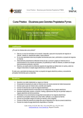 Curso Práctico: Ebusiness para Gerentes Propietarios PYMES




Justificación:
¿Por qué me interesa este curso práctico?

    •   Este es un curso de nivel básico en la creación, desarrollo y ejecución de proyectos de negocios en
        Internet, basado en experiencias reales y casos prácticos.
    •   En el curso aprenderás sobre las principales herramientas para crear y administrar un proyecto de negocios
        en Internet.
    •   Adicionalmente presentaremos diferentes formas de dar a conocer tu página en Internet como el
        posicionamiento en los motores de búsqueda y la publicidad por medio de Adwords, el sistema de Google
        para promocionar productos o servicios.
    •   Haremos una reseña sobre los diferentes aspectos de seguridad que debes tener en cuenta y sobre los
        riesgos involucrados en aceptar pagos electrónicos a través de Internet.

En este curso, aprenderás las bases para iniciar un proyecto de negocio electrónico exitoso y conocerás las
principales herramientas para su desarrollo.


Beneficios:

    •   Aprender si es viable implementar su negocio en Internet
    •   Comprender la importancia de estar en Internet como otro canal comercial de índole transnacional.
    •   Conocer pasó a paso de manera clara y sencilla como lograrlo.
    •   Conocer la estructura de un plan de negocios electrónico.
    •   Conocer los aspectos técnicos involucrados en la configuración de su negocio electrónico.
    •   Aprender donde poder comprar un dominio, hosting y aplicaciones Web que me permitan realizar mi
        negocio electrónico de forma económica.
    •   Profundizar en los conocimientos de seguridad involucrados en los negocios electrónicos
    •   Aprender los principales métodos para atraer tráfico calificado a una página de Internet.
    •   Conocer los principales riesgos de vender por Internet y cómo mitigarlos
    •   Conocer la oferta de productos de código libre para el desarrollo de un sitio de comercio electrónico
    •   Conocer los medios de pago electrónicos disponibles en Colombia

                      Calle 118 No 19-52 Of. 206. TEL: 57(1) 658 2959 Fax: 57(1)753 2852
                              info@interlat.org www.interlat.org Bogotá-Colombia.
 