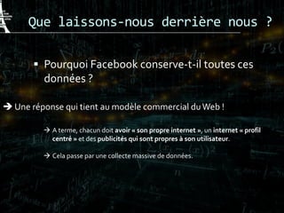 Que laissons-nous derrière nous ?
 Pourquoi Facebook conserve-t-il toutes ces
données ?
 Une réponse qui tient au modèle commercial duWeb !
 A terme, chacun doit avoir « son propre internet », un internet « profil
centré » et des publicités qui sont propres à son utilisateur.
 Cela passe par une collecte massive de données.
 
