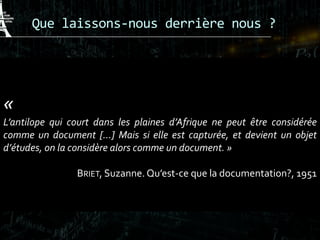 Que laissons-nous derrière nous ?
 Sur leWeb, comme l’antilope, l’homme devient
un « document »
«
L’antilope qui court dans les plaines d’Afrique ne peut être considérée
comme un document […] Mais si elle est capturée, et devient un objet
d’études, on la considère alors comme un document. »
BRIET, Suzanne. Qu’est-ce que la documentation?, 1951
 