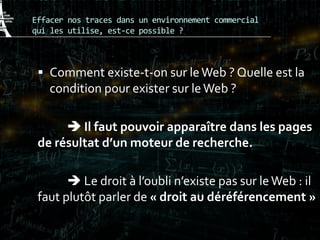 Effacer nos traces dans un environnement commercial
qui les utilise, est-ce possible ?
 Comment existe-t-on sur leWeb ? Quelle est la
condition pour exister sur leWeb ?
 Il faut pouvoir apparaître dans les pages
de résultat d’un moteur de recherche.
 Le droit à l’oubli n’existe pas sur leWeb : il
faut plutôt parler de « droit au déréférencement »
 