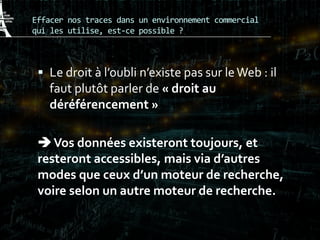 Effacer nos traces dans un environnement commercial
qui les utilise, est-ce possible ?
 Le droit à l’oubli n’existe pas sur leWeb : il
faut plutôt parler de « droit au
déréférencement »
Vos données existeront toujours, et
resteront accessibles, mais via d’autres
modes que ceux d’un moteur de recherche,
voire selon un autre moteur de recherche.
 
