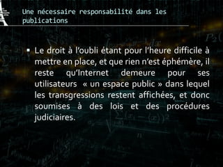 Une nécessaire responsabilité dans les
publications
 Le droit à l’oubli étant pour l’heure difficile à
mettre en place, et que rien n’est éphémère, il
reste qu’Internet demeure pour ses
utilisateurs « un espace public » dans lequel
les transgressions restent affichées, et donc
soumises à des lois et des procédures
judiciaires.
 