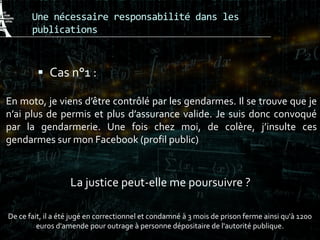 Une nécessaire responsabilité dans les
publications
 Cas n°1 :
En moto, je viens d’être contrôlé par les gendarmes. Il se trouve que je
n’ai plus de permis et plus d’assurance valide. Je suis donc convoqué
par la gendarmerie. Une fois chez moi, de colère, j’insulte ces
gendarmes sur mon Facebook (profil public)
La justice peut-elle me poursuivre ?
De ce fait, il a été jugé en correctionnel et condamné à 3 mois de prison ferme ainsi qu'à 1200
euros d'amende pour outrage à personne dépositaire de l'autorité publique.
 