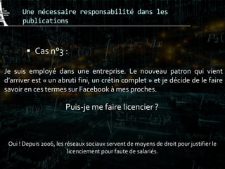 Une nécessaire responsabilité dans les
publications
 Cas n°3 :
Je suis employé dans une entreprise. Le nouveau patron qui vient
d’arriver est « un abruti fini, un crétin complet » et je décide de le faire
savoir en ces termes sur Facebook à mes proches.
Puis-je me faire licencier ?
Oui ! Depuis 2006, les réseaux sociaux servent de moyens de droit pour justifier le
licenciement pour faute de salariés.
 