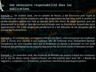 Une nécessaire responsabilité dans les
publications
Exemple 1 : En octobre 2006, une ex salariée de Nissan, a été poursuivie pour injure et
diffamation par son ancien employeur pour des propos tenus sur son blog visant à raconter ce
qu’elle considère comme une mise au placard, après son retour de congé parental, puis son
licenciement et la mise en ligne de courriers échangés avec sa direction sur lesquels des noms
apparaissaient. Elle a été condamnée pénalement et a été déboutée de ses demandes par le
Conseil des Prud’hommes
Exemple 2 : En octobre 2007, un stagiaire à l'Anglo Irish Bank, a été renvoyé par son employeur
suite à l’envoi d’un courriel à son supérieur afin de l’informer d’un "évènement familial"
l’empêchant de venir travailler alors que le lendemain ce dernier a découvert sur son profil
Facebook des photographies du stagiaire déguisé en fée lors d’une soirée d’Halloween arrosée
Exemple 3 : En novembre 2008, des employés de Michelin qui avaient critiqué leur employeur
sur le site de réseau social, Copains-d'avant, ont été licenciés pour avoir dit : « Boulot de
bagnard », « exploiteur », « Production, production, mais fiche de paie toujours pareil »
 
