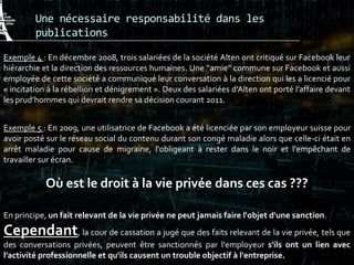 Une nécessaire responsabilité dans les
publications
Exemple 4 : En décembre 2008, trois salariées de la société Alten ont critiqué sur Facebook leur
hiérarchie et la direction des ressources humaines. Une “amie” commune sur Facebook et aussi
employée de cette société a communiqué leur conversation à la direction qui les a licencié pour
« incitation à la rébellion et dénigrement ». Deux des salariées d’Alten ont porté l’affaire devant
les prud’hommes qui devrait rendre sa décision courant 2011.
Exemple 5 : En 2009, une utilisatrice de Facebook a été licenciée par son employeur suisse pour
avoir posté sur le réseau social du contenu durant son congé maladie alors que celle-ci était en
arrêt maladie pour cause de migraine, l'obligeant à rester dans le noir et l'empêchant de
travailler sur écran.
Où est le droit à la vie privée dans ces cas ???
En principe, un fait relevant de la vie privée ne peut jamais faire l'objet d'une sanction.
Cependant, la cour de cassation a jugé que des faits relevant de la vie privée, tels que
des conversations privées, peuvent être sanctionnés par l'employeur s'ils ont un lien avec
l’activité professionnelle et qu'ils causent un trouble objectif à l'entreprise.
 
