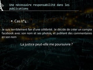 Une nécessaire responsabilité dans les
publications
 Cas n°4 :
Je suis terriblement fan d’une célébrité. Je décide de créer un compte
facebook avec son nom et ses photos, et publiant des commentaires
en son nom
La justice peut-elle me poursuivre ?
 