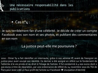 Une nécessaire responsabilité dans les
publications
 Cas n°4 :
Je suis terriblement fan d’une célébrité. Je décide de créer un compte
Facebook avec son nom et ses photos, et publiant des commentaires
en son nom
La justice peut-elle me poursuivre ?
2010 : Omar Sy a fait identifier un internaute, grâce à son adresse IP, avant de l’assigner en
justice pour avoir usurpé son identité. Ce dernier a été assigné en référé sur le fondement de
l’atteinte à la vie privée et au droit à l’image de l’artiste. Il fut condamné à 4 000 euros dont 2
500 euros à titre de réparation, par une ordonnance de référé du 24 novembre 2010 du TGI de
Paris pour avoir créé un faux profil de l’artiste sur Facebook  Usurpation d’identité
 