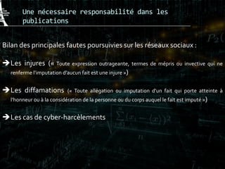 Une nécessaire responsabilité dans les
publications
Bilan des principales fautes poursuivies sur les réseaux sociaux :
Les injures (« Toute expression outrageante, termes de mépris ou invective qui ne
renferme l’imputation d’aucun fait est une injure »)
Les diffamations (« Toute allégation ou imputation d'un fait qui porte atteinte à
l'honneur ou à la considération de la personne ou du corps auquel le fait est imputé »)
Les cas de cyber-harcèlements
 