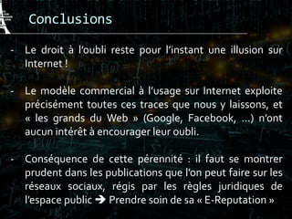 Conclusions
- Le droit à l’oubli reste pour l’instant une illusion sur
Internet !
- Le modèle commercial à l’usage sur Internet exploite
précisément toutes ces traces que nous y laissons, et
« les grands du Web » (Google, Facebook, …) n’ont
aucun intérêt à encourager leur oubli.
- Conséquence de cette pérennité : il faut se montrer
prudent dans les publications que l’on peut faire sur les
réseaux sociaux, régis par les règles juridiques de
l’espace public  Prendre soin de sa « E-Reputation »
 