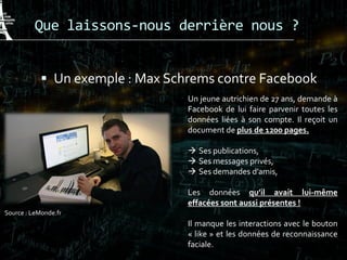 Que laissons-nous derrière nous ?
 Un exemple : Max Schrems contre Facebook
Un jeune autrichien de 27 ans, demande à
Facebook de lui faire parvenir toutes les
données liées à son compte. Il reçoit un
document de plus de 1200 pages.
 Ses publications,
 Ses messages privés,
 Ses demandes d’amis,
Les données qu’il avait lui-même
effacées sont aussi présentes !
Il manque les interactions avec le bouton
« like » et les données de reconnaissance
faciale.
Source : LeMonde.fr
 