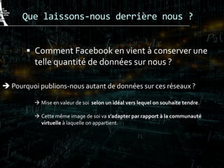 Que laissons-nous derrière nous ?
 Comment Facebook en vient à conserver une
telle quantité de données sur nous ?
 Pourquoi publions-nous autant de données sur ces réseaux ?
 Mise en valeur de soi selon un idéal vers lequel on souhaite tendre.
 Cette même image de soi va s’adapter par rapport à la communauté
virtuelle à laquelle on appartient.
 