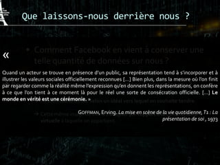 Que laissons-nous derrière nous ?
 Comment Facebook en vient à conserver une
telle quantité de données sur nous ?
 Pourquoi publions-nous autant de données sur ces réseaux ?
 Mise en valeur de soi selon un idéal vers lequel on souhaite tendre.
 Cette même image de soi va s’adapter par rapport à la communauté
virtuelle à laquelle on appartient.
«
Quand un acteur se trouve en présence d’un public, sa représentation tend à s’incorporer et à
illustrer les valeurs sociales officiellement reconnues […] Bien plus, dans la mesure où l’on finit
par regarder comme la réalité même l’expression qu’en donnent les représentations, on confère
à ce que l’on tient à ce moment là pour le réel une sorte de consécration officielle. […] Le
monde en vérité est une cérémonie. »
GOFFMAN, Erving. La mise en scène de la vie quotidienne,T1 : La
présentation de soi , 1973
 