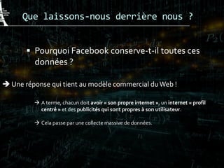 Que laissons-nous derrière nous ?
 Pourquoi Facebook conserve-t-il toutes ces
données ?
 Une réponse qui tient au modèle commercial duWeb !
 A terme, chacun doit avoir « son propre internet », un internet « profil
centré » et des publicités qui sont propres à son utilisateur.
 Cela passe par une collecte massive de données.
 