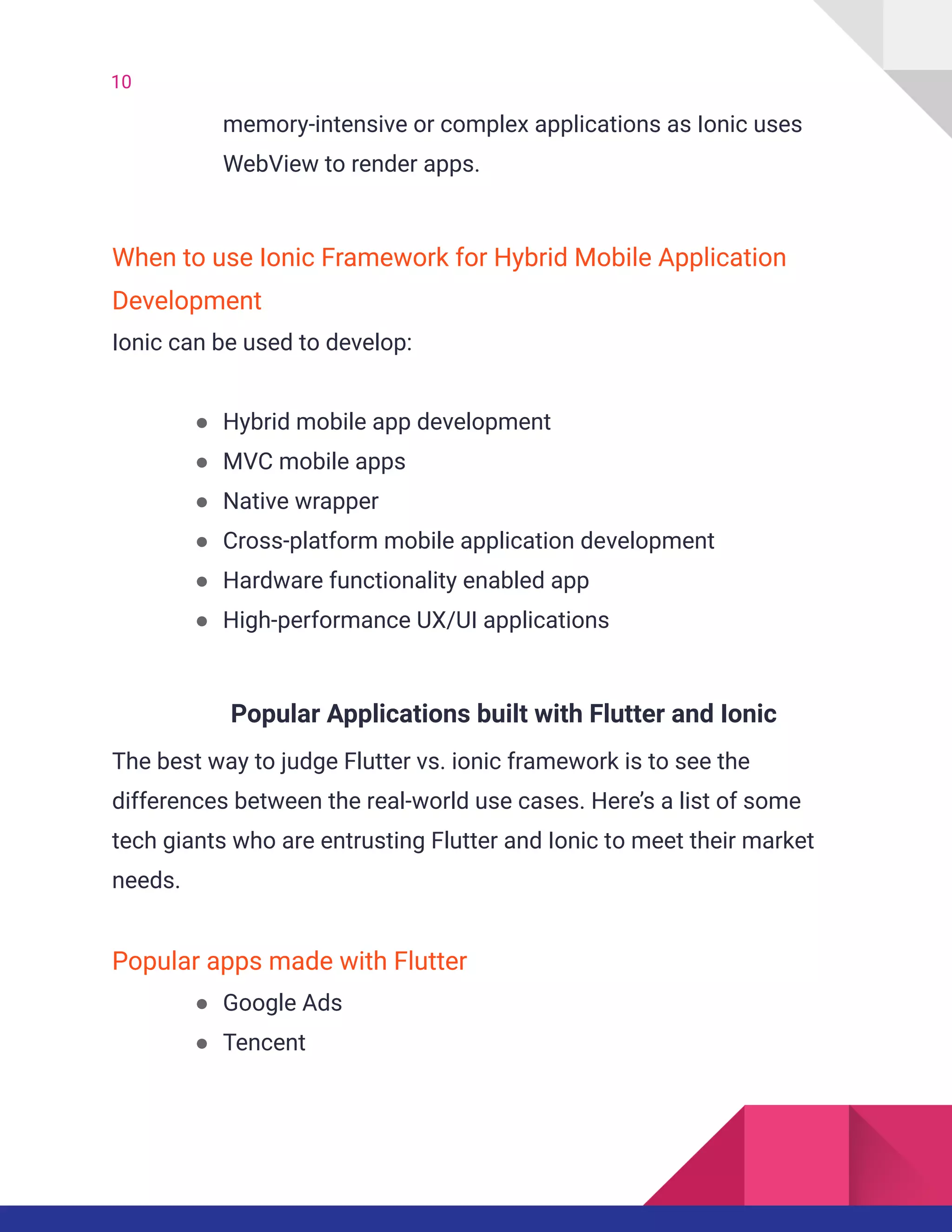 10
memory-intensive or complex applications as Ionic uses
WebView to render apps.
When to use Ionic Framework for Hybrid Mobile Application
Development
Ionic can be used to develop:
● Hybrid mobile app development
● MVC mobile apps
● Native wrapper
● Cross-platform mobile application development
● Hardware functionality enabled app
● High-performance UX/UI applications
Popular Applications built with Flutter and Ionic
The best way to judge Flutter vs. ionic framework is to see the
differences between the real-world use cases. Here’s a list of some
tech giants who are entrusting Flutter and Ionic to meet their market
needs.
Popular apps made with Flutter
● Google Ads
● Tencent
 