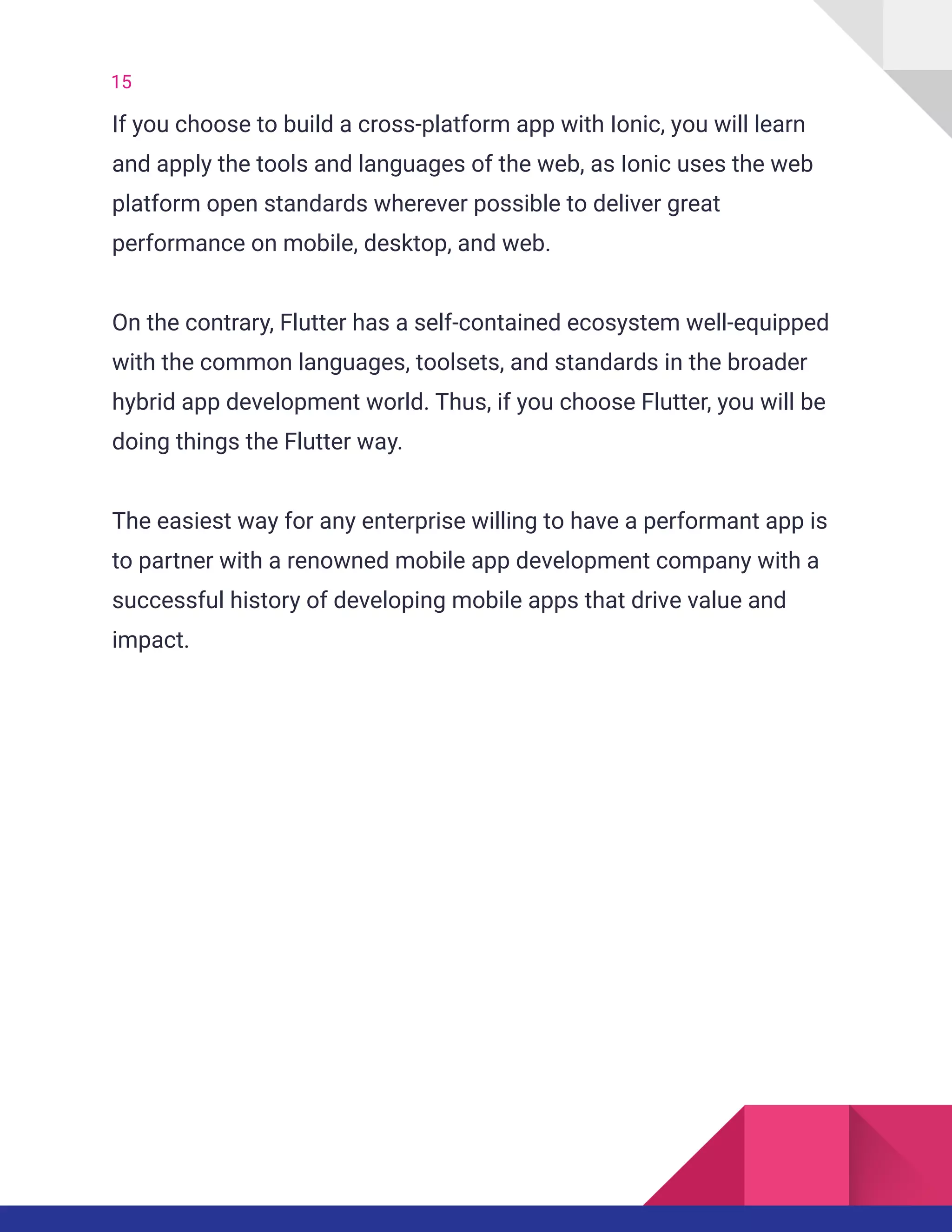 15
If you choose to build a cross-platform app with Ionic, you will learn
and apply the tools and languages of the web, as Ionic uses the web
platform open standards wherever possible to deliver great
performance on mobile, desktop, and web.
On the contrary, Flutter has a self-contained ecosystem well-equipped
with the common languages, toolsets, and standards in the broader
hybrid app development world. Thus, if you choose Flutter, you will be
doing things the Flutter way.
The easiest way for any enterprise willing to have a performant app is
to partner with a renowned mobile app development company with a
successful history of developing mobile apps that drive value and
impact.
 