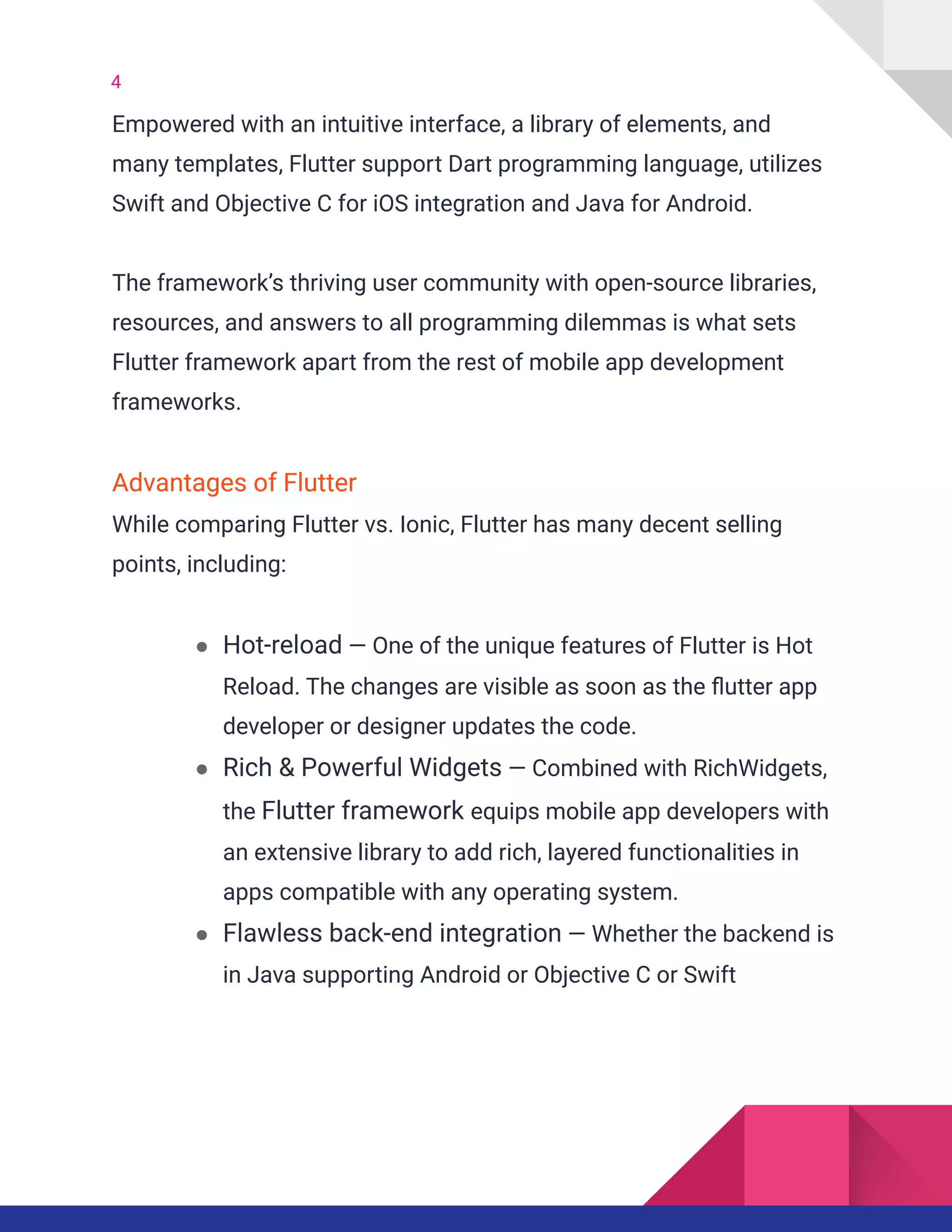 4
Empowered with an intuitive interface, a library of elements, and
many templates, Flutter support Dart programming language, utilizes
Swift and Objective C for iOS integration and Java for Android.
The framework’s thriving user community with open-source libraries,
resources, and answers to all programming dilemmas is what sets
Flutter framework apart from the rest of mobile app development
frameworks.
Advantages of Flutter
While comparing Flutter vs. Ionic, Flutter has many decent selling
points, including:
● Hot-reload — One of the unique features of Flutter is Hot
Reload. The changes are visible as soon as the flutter app
developer or designer updates the code.
● Rich & Powerful Widgets — Combined with RichWidgets,
the Flutter framework equips mobile app developers with
an extensive library to add rich, layered functionalities in
apps compatible with any operating system.
● Flawless back-end integration — Whether the backend is
in Java supporting Android or Objective C or Swift
 