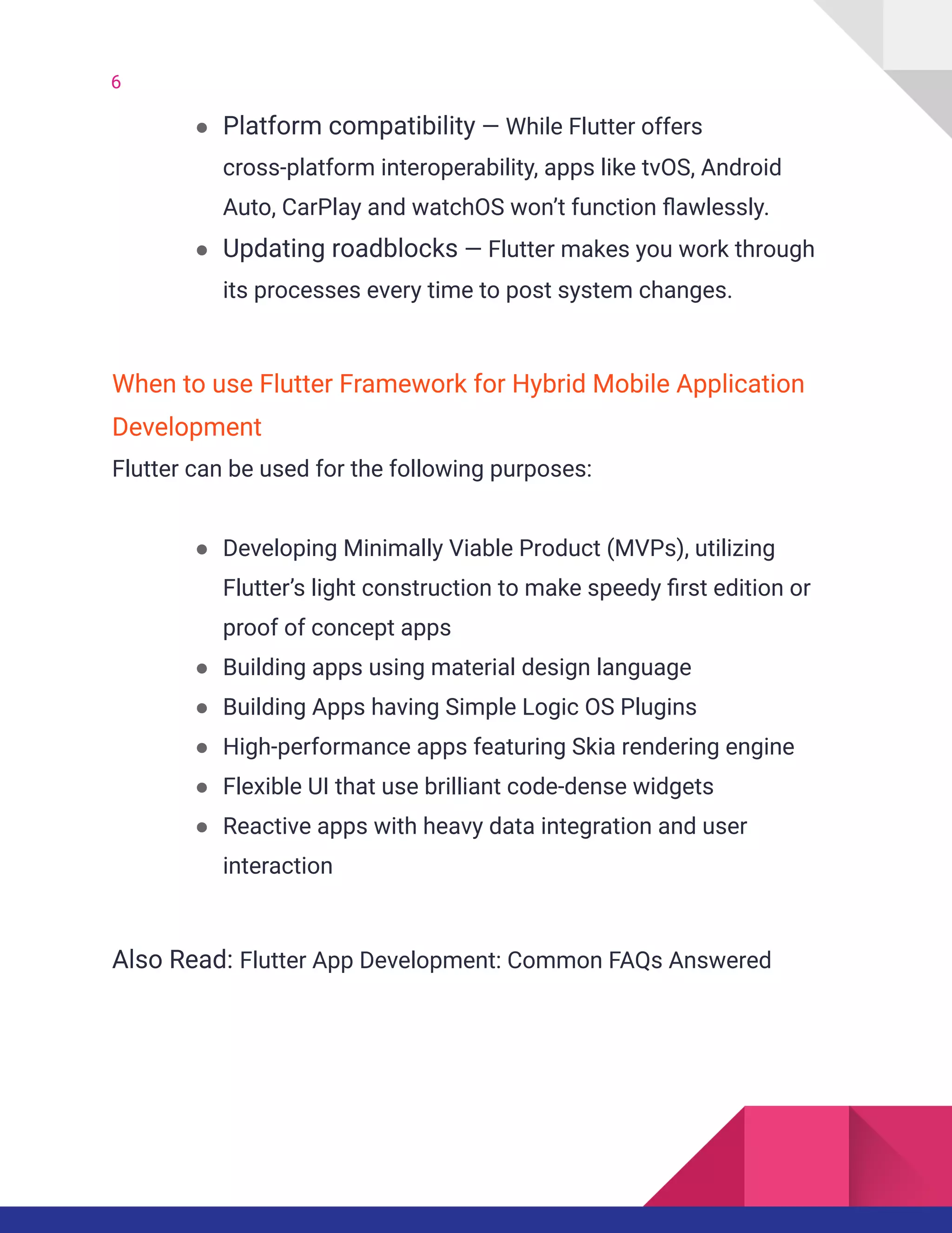 6
● Platform compatibility — While Flutter offers
cross-platform interoperability, apps like tvOS, Android
Auto, CarPlay and watchOS won’t function flawlessly.
● Updating roadblocks — Flutter makes you work through
its processes every time to post system changes.
When to use Flutter Framework for Hybrid Mobile Application
Development
Flutter can be used for the following purposes:
● Developing Minimally Viable Product (MVPs), utilizing
Flutter’s light construction to make speedy first edition or
proof of concept apps
● Building apps using material design language
● Building Apps having Simple Logic OS Plugins
● High-performance apps featuring Skia rendering engine
● Flexible UI that use brilliant code-dense widgets
● Reactive apps with heavy data integration and user
interaction
Also Read: Flutter App Development: Common FAQs Answered
 
