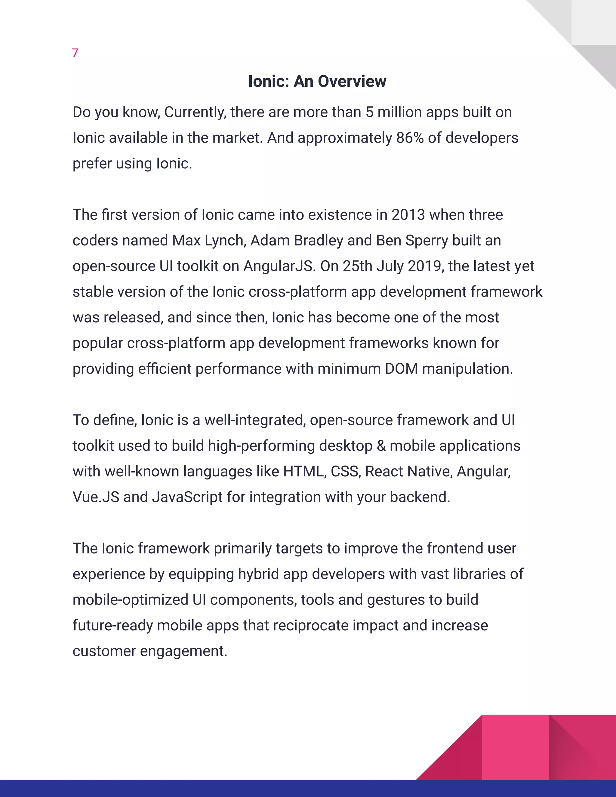 7
Ionic: An Overview
Do you know, Currently, there are more than 5 million apps built on
Ionic available in the market. And approximately 86% of developers
prefer using Ionic.
The first version of Ionic came into existence in 2013 when three
coders named Max Lynch, Adam Bradley and Ben Sperry built an
open-source UI toolkit on AngularJS. On 25th July 2019, the latest yet
stable version of the Ionic cross-platform app development framework
was released, and since then, Ionic has become one of the most
popular cross-platform app development frameworks known for
providing efficient performance with minimum DOM manipulation.
To define, Ionic is a well-integrated, open-source framework and UI
toolkit used to build high-performing desktop & mobile applications
with well-known languages like HTML, CSS, React Native, Angular,
Vue.JS and JavaScript for integration with your backend.
The Ionic framework primarily targets to improve the frontend user
experience by equipping hybrid app developers with vast libraries of
mobile-optimized UI components, tools and gestures to build
future-ready mobile apps that reciprocate impact and increase
customer engagement.
 