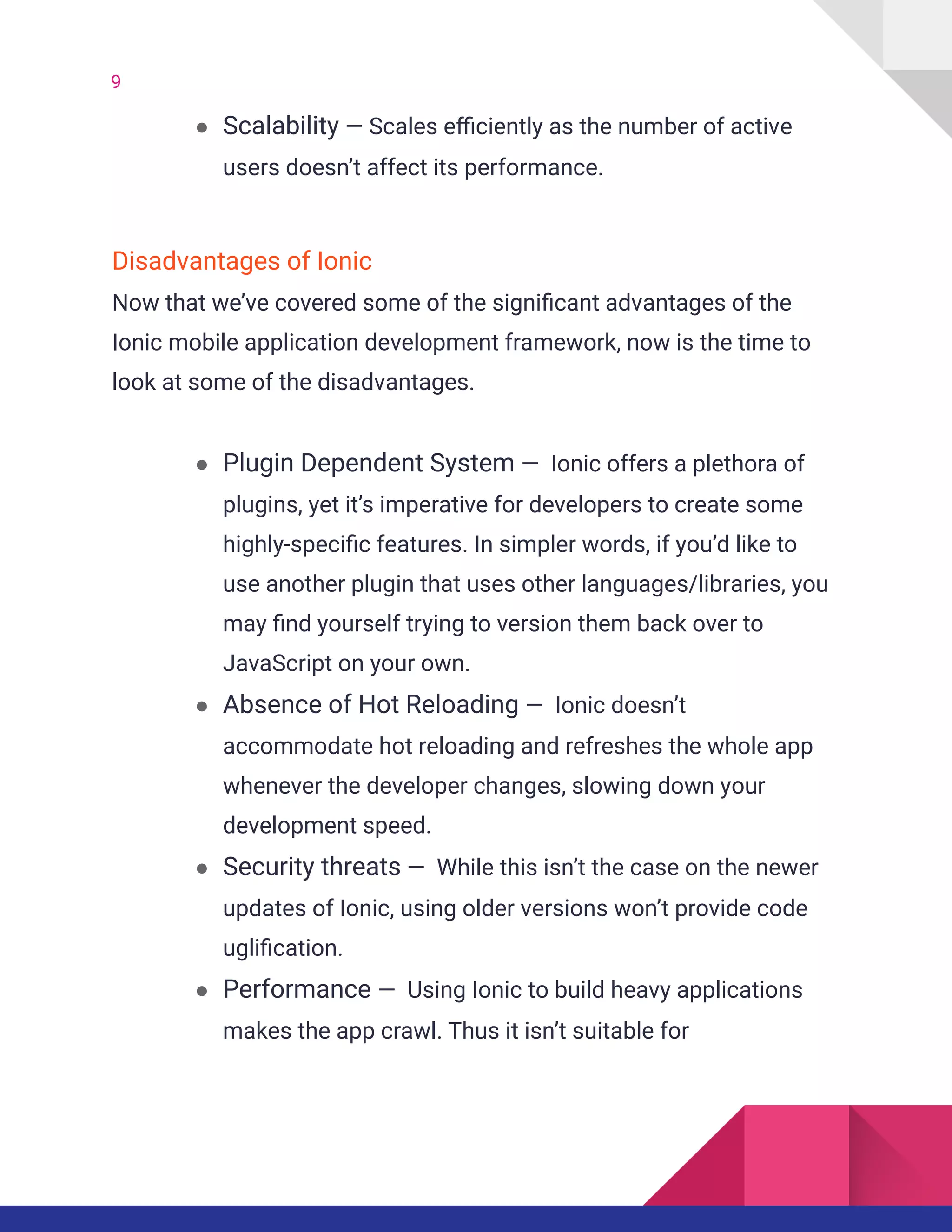 9
● Scalability — Scales efficiently as the number of active
users doesn’t affect its performance.
Disadvantages of Ionic
Now that we’ve covered some of the significant advantages of the
Ionic mobile application development framework, now is the time to
look at some of the disadvantages.
● Plugin Dependent System — Ionic offers a plethora of
plugins, yet it’s imperative for developers to create some
highly-specific features. In simpler words, if you’d like to
use another plugin that uses other languages/libraries, you
may find yourself trying to version them back over to
JavaScript on your own.
● Absence of Hot Reloading — Ionic doesn’t
accommodate hot reloading and refreshes the whole app
whenever the developer changes, slowing down your
development speed.
● Security threats — While this isn’t the case on the newer
updates of Ionic, using older versions won’t provide code
uglification.
● Performance — Using Ionic to build heavy applications
makes the app crawl. Thus it isn’t suitable for
 