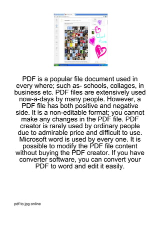 PDF is a popular file document used in
every where; such as- schools, collages, in
business etc. PDF files are extensively used
 now-a-days by many people. However, a
  PDF file has both positive and negative
side. It is a non-editable format; you cannot
  make any changes in the PDF file. PDF
  creator is rarely used by ordinary people
 due to admirable price and difficult to use.
 Microsoft word is used by every one. It is
   possible to modify the PDF file content
without buying the PDF creator. If you have
 converter software, you can convert your
        PDF to word and edit it easily.




pdf to jpg online
 