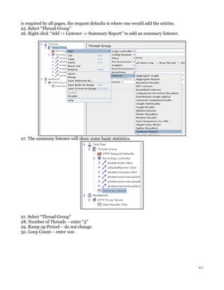 is required by all pages, the request defaults is where one would add the entries.
25. Select “Thread Group”
26. Right click “Add -> Listener -> Summary Report” to add an summary listener.

27. The summary listener will show some basic statistics.

27. Select “Thread Group”
28. Number of Threads – enter “5”
29. Ramp up Period – do not change
30. Loop Count – enter 100

6/7

 